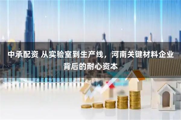 中承配资 从实验室到生产线，河南关键材料企业背后的耐心资本