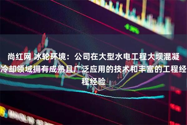 尚红网 冰轮环境：公司在大型水电工程大坝混凝土冷却领域拥有成熟且广泛应用的技术和丰富的工程经验