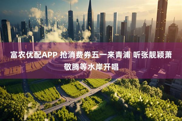 富农优配APP 抢消费券五一来青浦 听张靓颖萧敬腾等水岸开唱