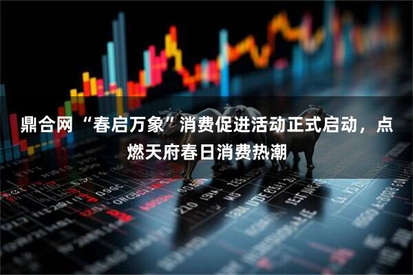 鼎合网 “春启万象”消费促进活动正式启动，点燃天府春日消费热潮
