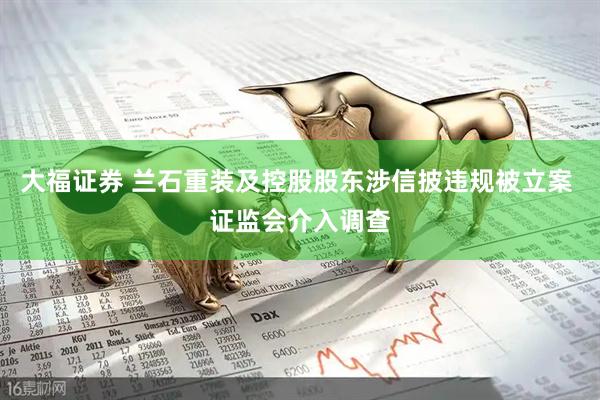 大福证券 兰石重装及控股股东涉信披违规被立案 证监会介入调查