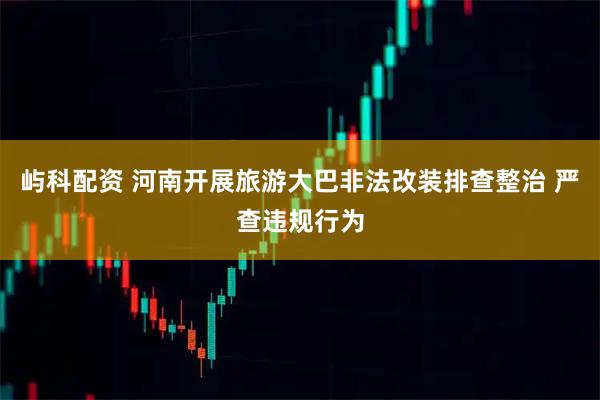 屿科配资 河南开展旅游大巴非法改装排查整治 严查违规行为
