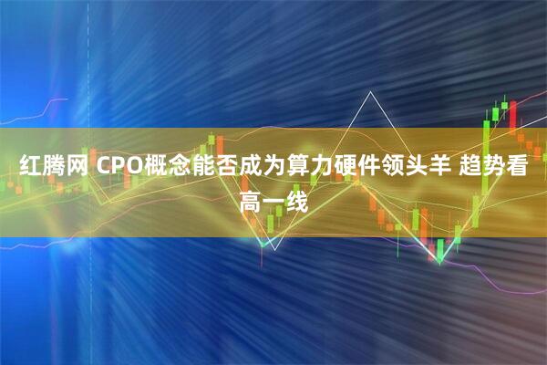 红腾网 CPO概念能否成为算力硬件领头羊 趋势看高一线