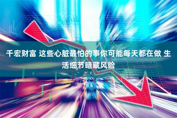 千宏财富 这些心脏最怕的事你可能每天都在做 生活细节暗藏风险