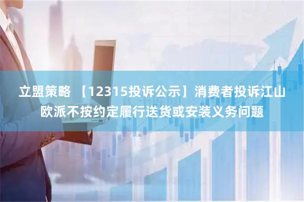 立盟策略 【12315投诉公示】消费者投诉江山欧派不按约定履行送货或安装义务问题