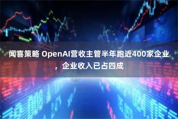 闻喜策略 OpenAI营收主管半年跑近400家企业,企业收入已占四成