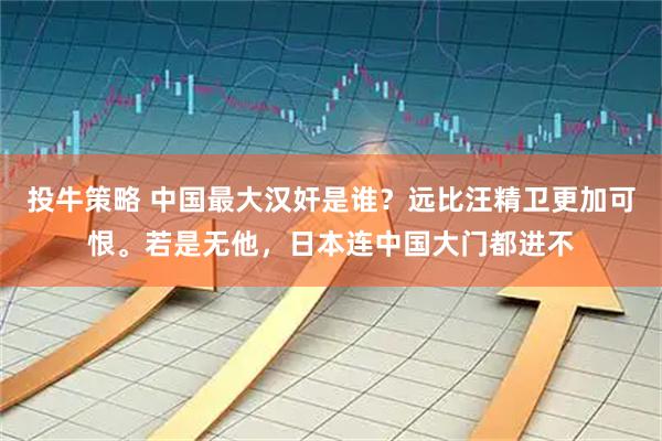 投牛策略 中国最大汉奸是谁？远比汪精卫更加可恨。若是无他，日本连中国大门都进不