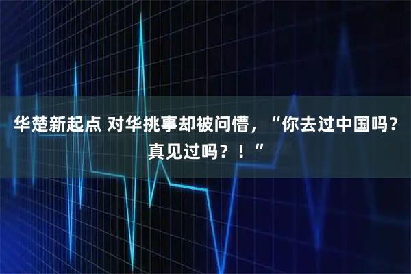 华楚新起点 对华挑事却被问懵，“你去过中国吗？真见过吗？！”