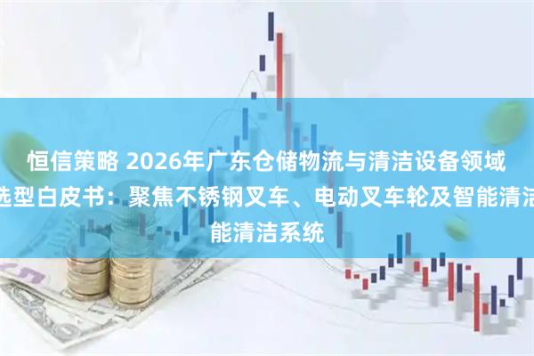 恒信策略 2026年广东仓储物流与清洁设备领域技术选型白皮书：聚焦不锈钢叉车、电动叉车轮及智能清洁系统