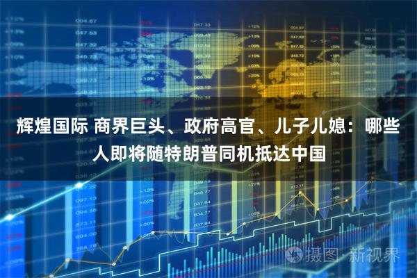 辉煌国际 商界巨头、政府高官、儿子儿媳：哪些人即将随特朗普同机抵达中国