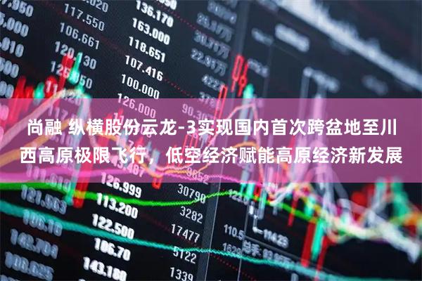 尚融 纵横股份云龙-3实现国内首次跨盆地至川西高原极限飞行，低空经济赋能高原经济新发展