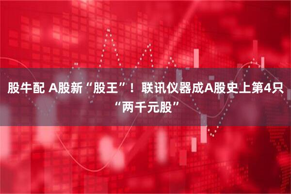 股牛配 A股新“股王”！联讯仪器成A股史上第4只“两千元股”