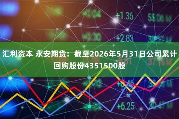汇利资本 永安期货:截至2026年5月31日公司累计回购股份4351500股