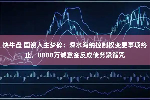 快牛盘 国资入主梦碎:深水海纳控制权变更事项终止,8000万诚意金反成债务紧箍咒