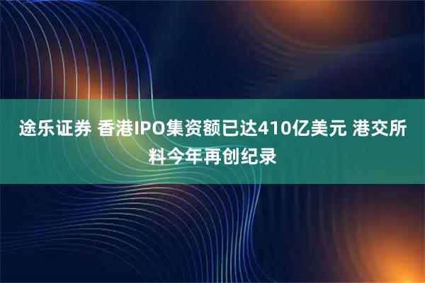 途乐证券 香港IPO集资额已达410亿美元 港交所料今年再创纪录