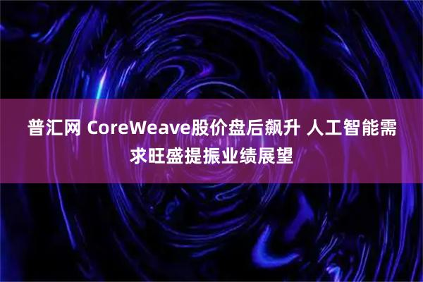 普汇网 CoreWeave股价盘后飙升 人工智能需求旺盛提振业绩展望