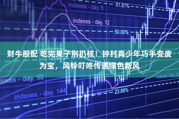 财牛股配 吃完果子别扔核！钟村青少年巧手变废为宝，风铃叮咚传递绿色新风