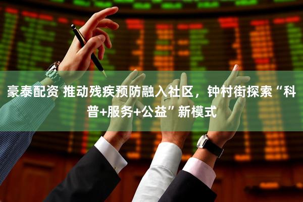 豪泰配资 推动残疾预防融入社区,钟村街探索“科普+服务+公益”新模式