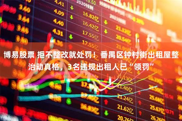 博易股票 拒不整改就处罚！番禺区钟村街出租屋整治动真格，3名违规出租人已“领罚”