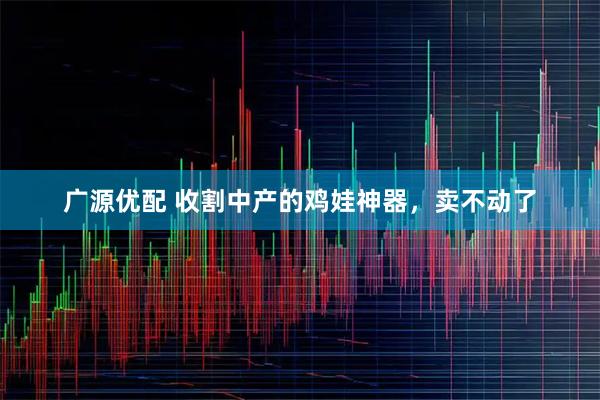广源优配 收割中产的鸡娃神器，卖不动了